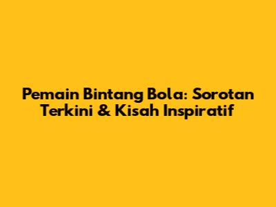 **Pemain Bintang Bola: Sorotan Terkini & Kisah Inspiratif**