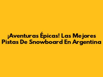 ¡Aventuras Épicas! Las Mejores Pistas De Snowboard En Argentina