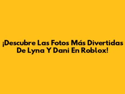 ¡Descubre Las Fotos Más Divertidas De Lyna Y Dani En Roblox!