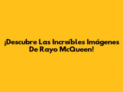 ¡Descubre Las Increíbles Imágenes De Rayo McQueen!