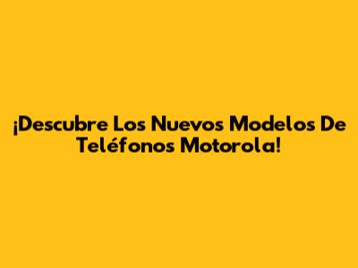 ¡Descubre Los Nuevos Modelos De Teléfonos Motorola!