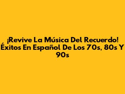 ¡Revive La Música Del Recuerdo! Éxitos En Español De Los 70s, 80s Y 90s