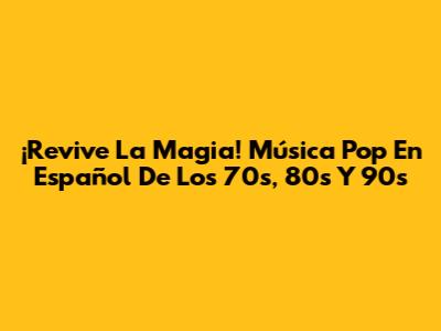 ¡Revive La Magia! Música Pop En Español De Los 70s, 80s Y 90s