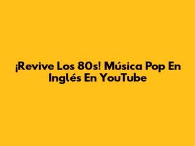 ¡Revive Los 80s! Música Pop En Inglés En YouTube