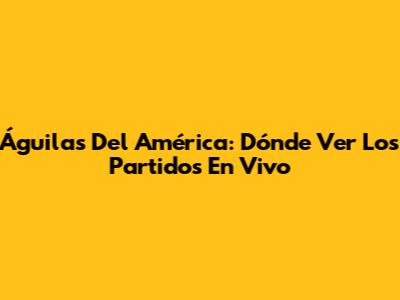 Águilas Del América: Dónde Ver Los Partidos En Vivo