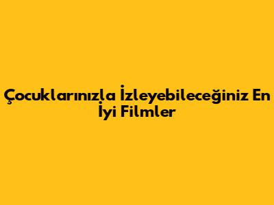 Çocuklarınızla İzleyebileceğiniz En İyi Filmler