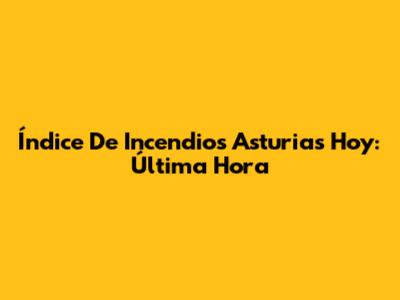 Índice De Incendios Asturias Hoy: Última Hora