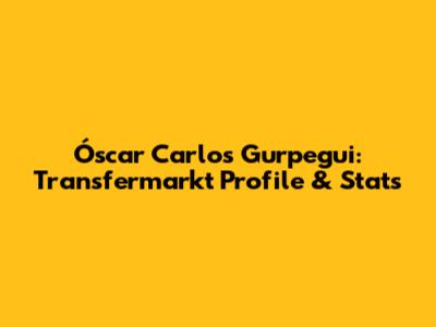 Óscar Carlos Gurpegui: Transfermarkt Profile & Stats