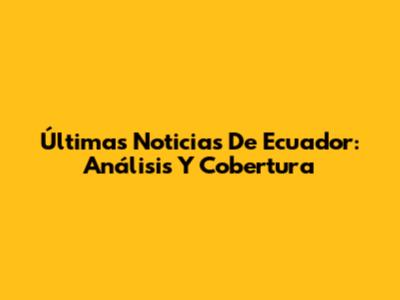 Últimas Noticias De Ecuador: Análisis Y Cobertura