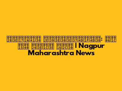 नागपुर महाराष्ट्र: आज की ताजा खबर | Nagpur Maharashtra News