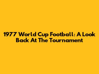 1977 World Cup Football: A Look Back At The Tournament