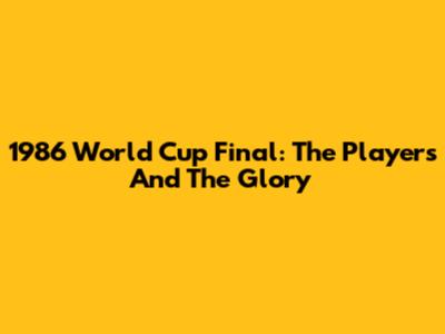 1986 World Cup Final: The Players And The Glory