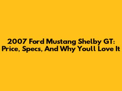2007 Ford Mustang Shelby GT: Price, Specs, And Why You'll Love It