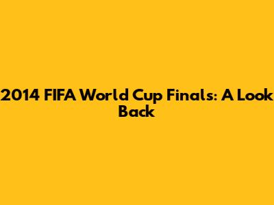 2014 FIFA World Cup Finals: A Look Back