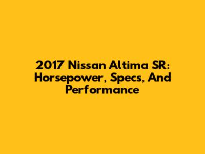 2017 Nissan Altima SR: Horsepower, Specs, And Performance
