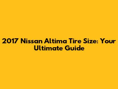 2017 Nissan Altima Tire Size: Your Ultimate Guide