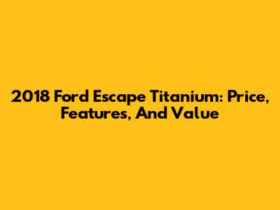2018 Ford Escape Titanium: Price, Features, And Value