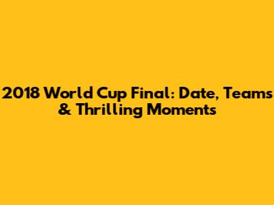 2018 World Cup Final: Date, Teams & Thrilling Moments