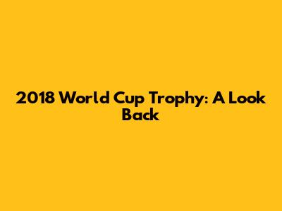 2018 World Cup Trophy: A Look Back