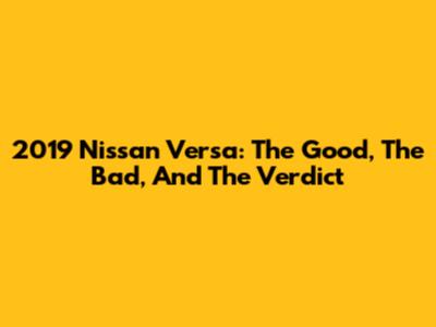 2019 Nissan Versa: The Good, The Bad, And The Verdict