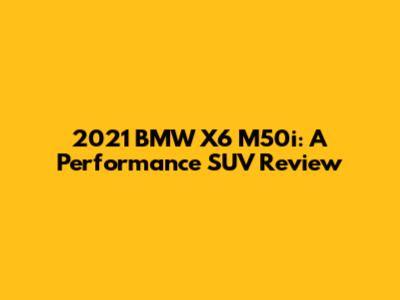 2021 BMW X6 M50i: A Performance SUV Review