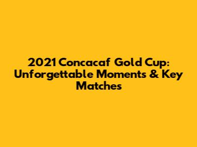 2021 Concacaf Gold Cup: Unforgettable Moments & Key Matches