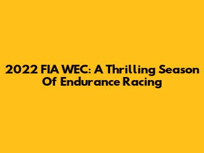 2022 FIA WEC: A Thrilling Season Of Endurance Racing