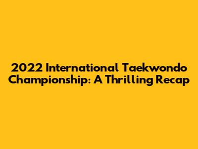 2022 International Taekwondo Championship: A Thrilling Recap