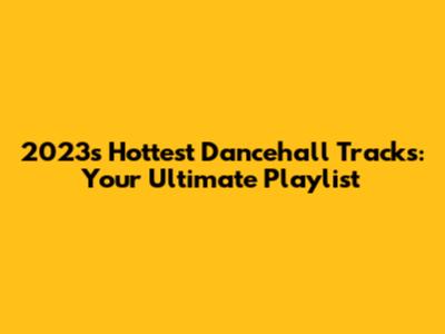 2023's Hottest Dancehall Tracks: Your Ultimate Playlist