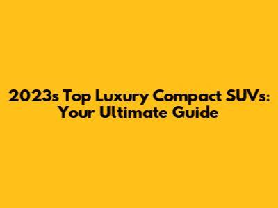 2023's Top Luxury Compact SUVs: Your Ultimate Guide