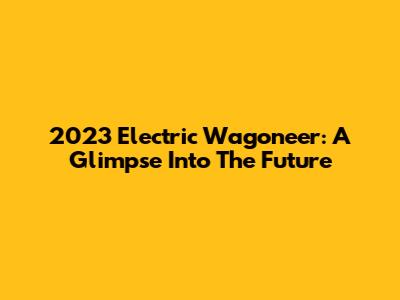 2023 Electric Wagoneer: A Glimpse Into The Future