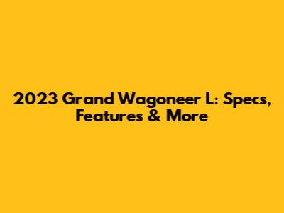 2023 Grand Wagoneer L: Specs, Features & More