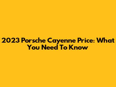 2023 Porsche Cayenne Price: What You Need To Know