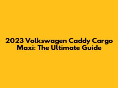 2023 Volkswagen Caddy Cargo Maxi: The Ultimate Guide