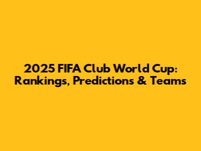 2025 FIFA Club World Cup: Rankings, Predictions & Teams