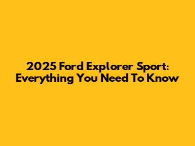 2025 Ford Explorer Sport: Everything You Need To Know