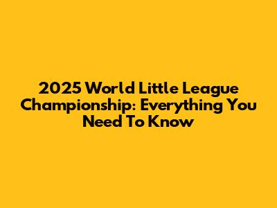 2025 World Little League Championship: Everything You Need To Know