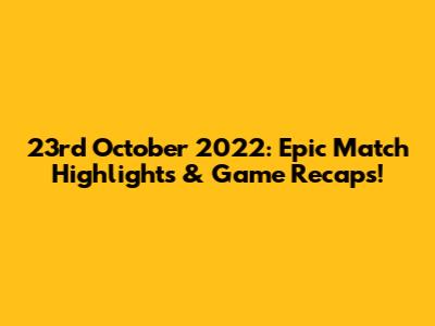 23rd October 2022: Epic Match Highlights & Game Recaps!