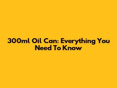 300ml Oil Can: Everything You Need To Know