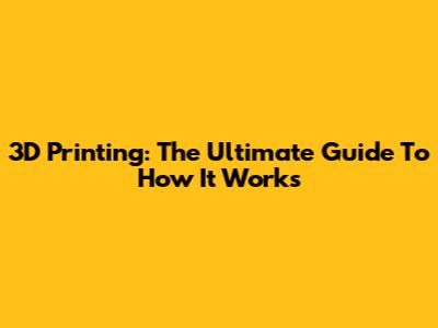 3D Printing: The Ultimate Guide To How It Works