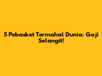 5 Pebasket Termahal Dunia: Gaji Selangit!