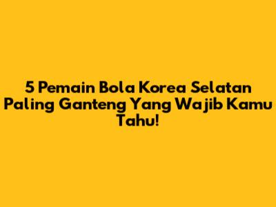 5 Pemain Bola Korea Selatan Paling Ganteng Yang Wajib Kamu Tahu!