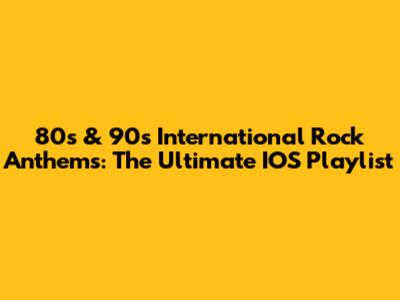 80s & 90s International Rock Anthems: The Ultimate IOS Playlist