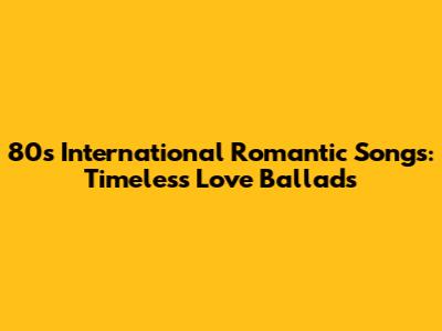 80s International Romantic Songs: Timeless Love Ballads