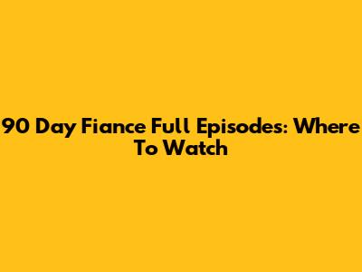 90 Day Fiance Full Episodes: Where To Watch