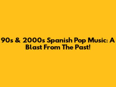 90s & 2000s Spanish Pop Music: A Blast From The Past!