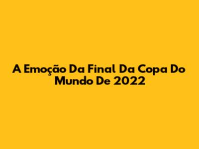 A Emoção Da Final Da Copa Do Mundo De 2022