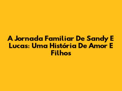 A Jornada Familiar De Sandy E Lucas: Uma História De Amor E Filhos