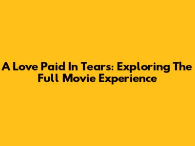 A Love Paid In Tears: Exploring The Full Movie Experience