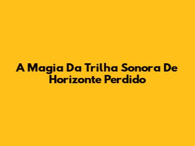 A Magia Da Trilha Sonora De Horizonte Perdido